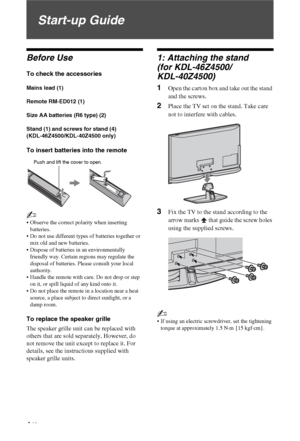 Page 44 GB
Start-up Guide
Before Use
To check the accessories
Mains lead (1)
Remote RM-ED012 (1)
Size AA batteries (R6 type) (2)
Stand (1) and screws for stand (4) 
(KDL-46Z4500/KDL-40Z4500 only)
To insert batteries into the remote
~
 Observe the correct polarity when inserting 
batteries.
 Do not use different types of batteries together or 
mix old and new batteries.
 Dispose of batteries in an environmentally 
friendly way. Certain regions may regulate the 
disposal of batteries. Please consult your local...