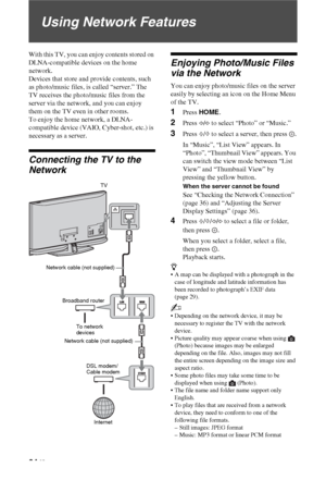 Page 3434 GB
Using Network Features
With this TV, you can enjoy contents stored on 
DLNA-compatible devices on the home 
network. 
Devices that store and provide contents, such 
as photo/music files, is called “server.” The 
TV receives the photo/music files from the 
server via the network, and you can enjoy 
them on the TV even in other rooms. 
To enjoy the home network, a DLNA-
compatible device (VAIO, Cyber-shot, etc.) is 
necessary as a server.
Connecting the TV to the 
Network
Enjoying Photo/Music Files...