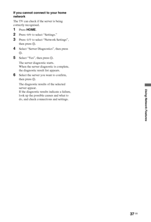 Page 3737 GB
Using Network Features
If you cannot connect to your home 
network
The TV can check if the server is being 
correctly recognised.
1Press HOME.
2Press G/g to select “Settings.”
3Press F/f to select “Network Settings”, 
then press  .
4Select “Server Diagnostics”, then press 
.
5Select “Yes”, then press  .
The server diagnostic starts.
When the server diagnostic is complete, 
the diagnostic result list appears.
6Select the server you want to confirm, 
then press  .
The diagnostic results of the...