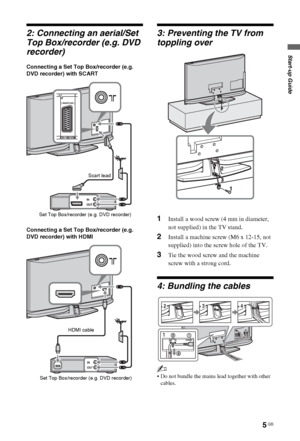 Page 55 GB
Start-up Guide
2: Connecting an aerial/Set 
Top Box/recorder (e.g. DVD 
recorder)
Connecting a Set Top Box/recorder (e.g. 
DVD recorder) with SCART
Connecting a Set Top Box/recorder (e.g. 
DVD recorder) with HDMI
3: Preventing the TV from 
toppling over
1Install a wood screw (4 mm in diameter, 
not supplied) in the TV stand.
2Install a machine screw (M6 x 12-15, not 
supplied) into the screw hole of the TV.
3Tie the wood screw and the machine 
screw with a strong cord.
4: Bundling the cables
~
 Do...