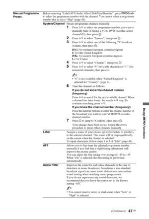 Page 4747 GB
Using MENU Functions
Manual Programme 
PresetBefore selecting “Label/AFT/Audio Filter/LNA/Skip/Decoder”, press PROG +/– 
to select the programme number with the channel. You cannot select a programme 
number that is set to “Skip” (page 44).
System/ChannelPresets programme channels manually.
1Press F/f to select the programme number you want to 
manually tune (if tuning a VCR/ DVD recorder, select 
channel 00), then press  .
2Press F/f to select “System”, then press  .
3Press F/f to select one of...