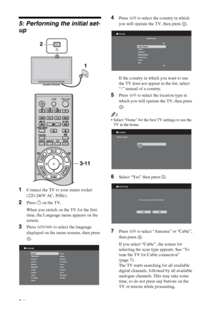 Page 66 GB
5: Performing the initial set-
up
1Connect the TV to your mains socket 
(220-240V AC, 50Hz).
2Press 1 on the TV.
When you switch on the TV for the first 
time, the Language menu appears on the 
screen.
3Press F/f/G/g to select the language 
displayed on the menu screens, then press 
.
4Press F/f to select the country in which 
you will operate the TV, then press  .
If the country in which you want to use 
the TV does not appear in the list, select 
“-” instead of a country.
5Press F/f to select the...