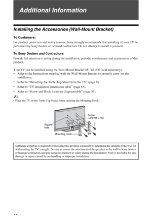 Page 5252 GB
Additional Information
Installing the Accessories (Wall-Mount Bracket)
To Customers:
For product protection and safety reasons, Sony strongly recommends that installing of your TV be 
performed by Sony dealers or licensed contractors. Do not attempt to install it yourself.
To Sony Dealers and Contractors:
Provide full attention to safety during the installation, periodic maintenance and examination of this 
product.
Your TV can be installed using the Wall-Mount Bracket SU-WL500 (sold separately)....