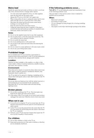 Page 1010 GB
Mains leadHandle the mains lead and socket as follows in order to avoid any 
risk of fire, electrical shock or damage and/or injuries:
– Use only mains leads supplied by Sony, not other suppliers.
– Insert the plug fully into the mains socket.
– Operate the TV set on a 220-240 V AC supply only.
– When wiring cables, be sure to unplug the mains lead for your 
safety and take care not to catch your feet on the cables.
– Disconnect the mains lead from the mains socket before 
working on or moving the...