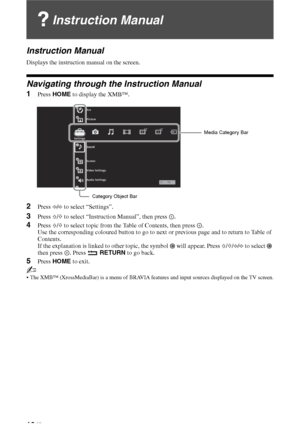 Page 1616 GB
Instruction Manual
Instruction Manual
Displays the instruction manual on the screen.
Navigating through the Instruction Manual
1Press HOME to display the XMB™.
2Press G/g to select “Settings”.
3Press F/f to select “Instruction Manual”, then press  .
4Press F/f to select topic from the Table of Contents, then press  .
Use the corresponding coloured button to go to next or previous page and to return to Table of 
Contents.
If the explanation is linked to other topic, the symbol   will appear. Press...