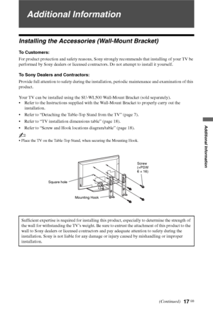 Page 1717 GB
Additional Information
Additional Information
Installing the Accessories (Wall-Mount Bracket)
To Customers:
For product protection and safety reasons, Sony strongly recommends that installing of your TV be 
performed by Sony dealers or licensed contractors. Do not attempt to install it yourself.
To Sony Dealers and Contractors:
Provide full attention to safety during the installation, periodic maintenance and examination of this 
product.
Your TV can be installed using the SU-WL500 Wall-Mount...