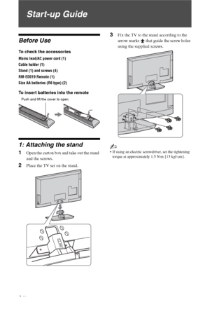 Page 4
4 GB
Start-up Guide
Before Use
To check the accessories
Mains lead/AC power cord (1)
Cable holder (1)
Stand (1) and screws (4)
RM-ED019 Remote (1)
Size AA batteries (R6 type) (2)
To insert batteries into the remote
1: Attaching the stand
1Open the carton box and take out the stand 
and the screws.
2Place the TV set on the stand.
3Fix the TV to the stand according to the 
arrow marks   that guide the screw holes 
using the supplied screws.
~
• If using an electric screwdriver, set the tightening torque...