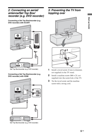 Page 55 GB
Start-up Guide
2: Connecting an aerial/
antenna/Set Top Box/
recorder (e.g. DVD recorder)
Connecting a Set Top Box/recorder (e.g. 
DVD recorder) with SCART
Connecting a Set Top Box/recorder (e.g. 
DVD recorder) with HDMI
3: Preventing the TV from 
toppling over
1Install a wood screw (4 mm in diameter, 
not supplied) in the TV stand.
2Install a machine screw (M4 × 20, not 
supplied) into the screw hole of the TV.
3Tie the wood screw and the machine 
screw with a strong cord.
Set Top Box/recorder...