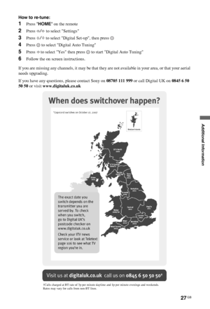 Page 2727 GB
C:\Documents and Settings\All Users\Documentos\SONY 
TELES\2009\(05-06)AQUA_Paprika\PAPER_Paprika\18-
08_4151686111_KDL40Z5500(UK)\100ADD.fmmasterpage:Left
KDL-52/46/40Z5500
4-151-686-11(1)
Additional Information
How to re-tune:
1Press HOME on the remote
2Press G/g to select Settings
3Press F/f to select Digital Set-up, then press 
4Press   to select Digital Auto Tuning
5Press G to select Yes then press   to start Digital Auto Tuning
6Follow the on screen instructions.
If you are missing any...