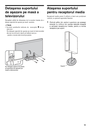 Page 1111
Detaşarea suportului 
de aşezare pe masă a 
televizorului
Decuplaţi  cablul  de  alimentare  de  la  monitor  înainte  de  a 
detaşa suportul de aşezare pe masă  acestuia.
Notă
•   Scoateţi  şuruburile  indicate  de    marcajele 
  de  pe 
televizor.
Nu  detaşaţi  suportul  de  aşezare  pe  masă  al  televizorului 
din nici un alt motiv decât cel indicat mai jos :
- pentru a monta televizorul pe perete.
Ataşarea suportului 
pentru receptorul media
Receptorul  media  poate  fi  utilizat  şi  dacă...