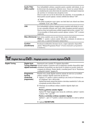 Page 3535
 Digital set-up  – Reglaje pentru canale digitale 
Audio Filter Este  îmbunătăţită  calitatea  sunetului  pentru  canalele  individuale,  în  caz  
(Filtru audio)
 de distorsiuni  ale programelor difuzate mono. Uneori un semnal difuzat 
ne-standard poate cauza distorsiuni ale sunetului sau întreruperi temporare 
ale acestuia, la vizionarea unor programe mono. 
Dacă nu apar nici un fel de distorsiuni ale sunetului, vă recomandăm să 
lăsaţi pentru această opţiune varianta stabilită din fabrică “Of f”....