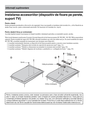 Page 4444
Informaţii suplimentare
Instalarea accesoriilor (dispozitiv de fixare pe perete, 
suport TV) 
Pentru clienţi :
Pentru protejarea produsului şi din motive de siguranţă, Sony recomandă ca instalarea televizorului dvs., să fie făcută de un 
dealer Sony sau de o parte contractantă autorizată. Nu încercaţi să îl instalaţi dvs. înşivă.
Pentru dealerii Sony şi contractanţi :
Acordaţi deplină atenţie la protejarea în timpul instalării, întreţinerii periodice şi examinării acestui  produs.
Televizorul...