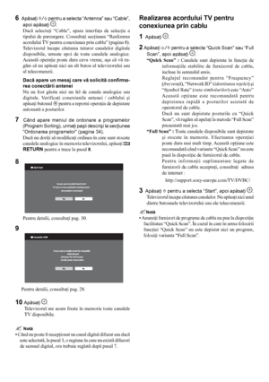 Page 88
Pentru detalii, consultaţi pag. 28.     
10 Apăsaţi .
Televizorul are acum fixate în memorie toate canalele 
TV disponibile.
 Notă
•  Când nu poate fi recepţionat un canal digital difuzat sau dacă 
este selectată, la pasul 3, o regiune în care nu există difuzori 
de semnal digital, ora trebuie reglată după pasul 7.
8 
Pentru detalii, consultaţi pag. 30.
9 
Realizarea acordului TV pentru 
conexiunea prin cablu
1
  Apăsaţi .
2 Apăsaţi  F/f pentru a selecta “Quick Scan” sau “Full 
Scan”, apoi apăsaţi 
....