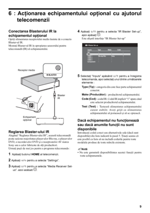 Page 99
Conectarea Blasterului IR la 
echipamentul opţional 
Opriţi alimentarea receptorului media înainte de a conecta 
Blaster-ul IR.
Montaţi Blaster-ul IR în apropierea senzorului pentru 
telecomandă (IR) al echipamentului.
Receptor mediaEchipament  
opţional Blaster
IR
Reglarea Blaster-ului IR 
Alegând “Reglarea Blaster-ului IR”, această telecomandă 
poate acţiona majoritatea player-elor Blu-ray, a player-elor 
DVD, a recorder-elor DVD şi a receptoarelor AV marca 
Sony sau a celor fabricate de alţi...