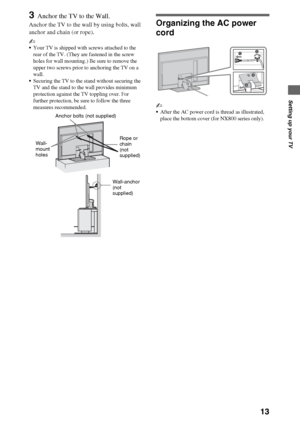 Page 1313
Setting up your TV
3Anchor the TV to the Wall.
Anchor the TV to the wall by using bolts, wall 
anchor and chain (or rope).
~
Your TV is shipped with screws attached to the 
rear of the TV. (They are fastened in the screw 
holes for wall mounting.) Be sure to remove the 
upper two screws prior to anchoring the TV on a 
wall.
Securing the TV to the stand without securing the 
TV and the stand to the wall provides minimum 
protection against the TV toppling over. For 
further protection, be sure to...