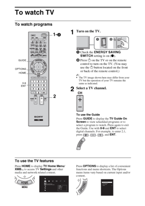 Page 1616
To watch TV
To watch programs
To use the TV features
Press HOME to display TV Home Menu/
XMB
™ to access TV Settings and other 
media and network related content.Press OPTIONS to display a list of convenient 
functions and menu shortcuts. The Options 
menu items vary based on current input and/or 
content.
1Turn on the TV.
1Check the ENERGY SAVING 
SWITCH setting is on (z).
2Press 1 on the TV or on the remote 
control to turn on the TV. (You may 
use the 1 button located on the front 
or back of the...