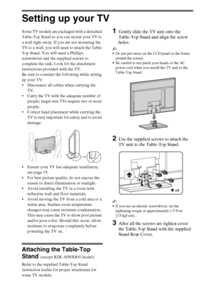 Page 66
Setting up your TV
Some TV models are packaged with a detached 
Table-Top Stand so you can mount your TV to 
a wall right away. If you are not mounting the 
TV to a wall, you will need to attach the Table-
Top Stand. You will need a Phillips 
screwdriver and the supplied screws to 
complete the task. Look for the attachment 
instructions provided with the TV. 
Be sure to consider the following while setting 
up your TV: 
 Disconnect all cables when carrying the 
TV. 
 Carry the TV with the adequate...