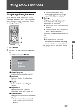 Page 25
25 GB
Using Menu Functions
Using Menu Functions
Navigating through menus
Menu functions allow you to enjoy various 
convenient features of this TV. You can easily 
select channels or input sources, and change 
the settings for your TV.
1Press MENU .
2Press F/f  to select an option, then press 
.
To exit the menu, press  MENU.
1Digital Favourites *
Displays the Favourite list (page 20).
2Analogue
Returns to the last viewed analogue 
channel.
3Digital *
Returns to the last viewed digital 
channel....