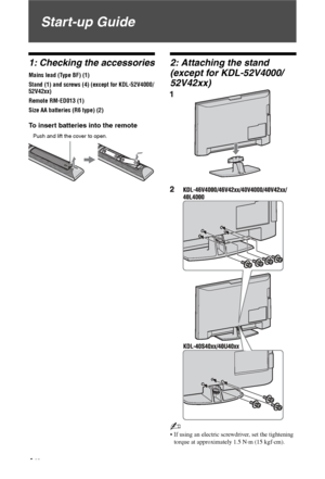 Page 4
4 GB
Start-up Guide
1: Checking the accessories
Mains lead (Type BF) (1)
Stand (1) and screws (4) (except for KDL-52V4000/
52V42xx) 
Remote RM-ED013 (1)
Size AA batteries (R6 type) (2)
To insert batteries into the remote
2: Attaching the stand 
(except for KDL-52V4000/
52V42xx) 
~
 If using an electric screwdriver, set the tightening torque at approximately 1.5 N·m (15 kgf·cm).
Push and lift the cover to open.
 