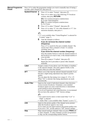 Page 32
32 GB
Manual Programme 
PresetPress 
F/f  to select the programme number you want to manually tune (if tuning a 
recorder, select channel 00), then press  .
System/Channel
1Press  F/f  to select “System”, then press  .
2Press  F/f  to select one of the following TV broadcast 
systems, then press  RETURN.
B/G:  For western European countries/areas
I:  For the United Kingdom
D/K:  For eastern European countries/areas
L:  For France
3Press  F/f  to select “Channel”, then press  . 
4Press  F/f  to select...