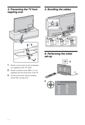 Page 6
6 GB
4: Preventing the TV from 
toppling over
1Install a wood screw (4 mm in diameter, 
not supplied) in the TV stand.
2Install a machine screw (M6 × 12, not 
supplied) into the screw hole of the TV.
3Tie the wood screw and the machine 
screw with a strong cord.
5: Bundling the cables
6: Performing the initial 
set-up
3
 