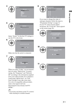 Page 7
7 GB
Start-up Guide
4
5
Select “Home” for the best TV settings to 
use the TV in the home.
6
Make sure that the aerial is connected.
7
When you select “Cable”, we recommend 
that you select “Quick Scan” for quick 
tuning. Set “Frequency” and “Network 
ID” according to the information supplied 
from your cable provider. If no channel is 
found using “Quick Scan”, try “Full 
Scan”(though it may take some time).
For a list of compatible cable providers, 
refer to the support web site:...