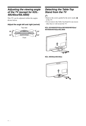 Page 8
8 GB
Adjusting the viewing angle 
of the TV (except for KDL-
40U40xx/40L4000)
This TV can be adjusted within the angles 
shown below.
Adjust the angle left and right (swivel)
Detaching the Table-Top 
Stand from the TV
~
 Remove the screws guided by the arrow marks   of the TV.
 Do not remove the Table-Top Stand for any reason 
other than to wall-mount the TV.
KDL-52V4000/52V42xx/46V4000/46V42xx/
40V4000/40V42xx/40L4000
KDL-40S40xx/40U40xx
Top view
Front
 