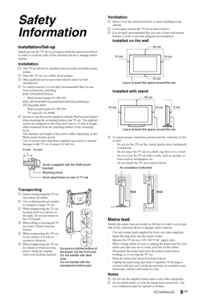 Page 9
9 GB
Safety 
Information
Installation/Set-upInstall and use the TV set in accordance with the instructions below 
in order to avoid any risk of fire, electrical shock or damage and/or 
injuries.
Installations The TV set should be installed near an easily accessible mains 
socket.
s Place the TV set on a stable, level surface.
s Only qualified service personnel should carry out wall 
installations.
s For safety reasons, it is strongly recommended that you use 
Sony accessories, including:...