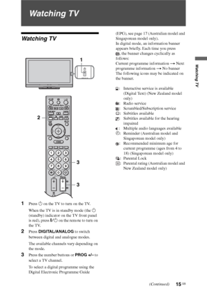 Page 1515 GB
Watching TV
Watching TV
Watching TV
1Press 1 on the TV to turn on the TV.
When the TV is in standby mode (the 1 
(standby) indicator on the TV front panel 
is red), press "/1 on the remote to turn on 
the TV.
2Press DIGITAL/ANALOG to switch 
between digital and analogue modes.
The available channels vary depending on 
the mode.
3Press the number buttons or PROG +/– to 
select a TV channel.
To select a digital programme using the 
Digital Electronic Programme Guide (EPG), see page 17 (Australian...