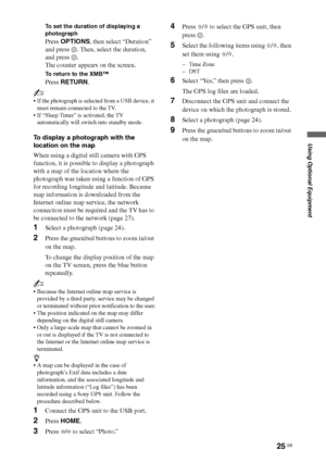 Page 2525 GB
Using Optional Equipment
To set the duration of displaying a 
photograph
Press OPTIONS, then select “Duration” 
and press  . Then, select the duration, 
and press  .
The counter appears on the screen.
To return to the XMB™
Press RETURN.
~
 If the photograph is selected from a USB device, it 
must remain connected to the TV.
 If “Sleep Timer” is activated, the TV 
automatically will switch into standby mode.
To display a photograph with the 
location on the map
When using a digital still camera with...