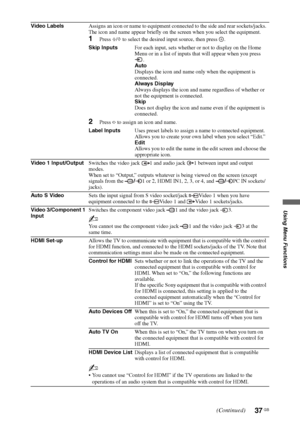 Page 3737 GB
Using Menu Functions
Video LabelsAssigns an icon or name to equipment connected to the side and rear sockets/jacks. 
The icon and name appear briefly on the screen when you select the equipment. 
1Press F/f to select the desired input source, then press  .
Skip InputsFor each input, sets whether or not to display on the Home 
Menu or in a list of inputs that will appear when you press 
.
Auto
Displays the icon and name only when the equipment is 
connected.
Always Display
Always displays the icon...