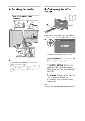 Page 66 GB
4: Bundling the cables
~
 Do not bundle the mains lead/AC power cord 
together with other cables.
 The illustration may differ from that of the actual 
rear panel, and the mains lead/AC power cord may 
already be connected, depending on the screen 
size.
5: Performing the initial 
set-up
* The shapes of mains plug/AC power plug and mains 
socket/AC power outlet differ depending on the region.
~
 You can also tune channels manually (page 40).
KDL-52V5500/46V5500/
40V5500
3
Follow the instructions on...