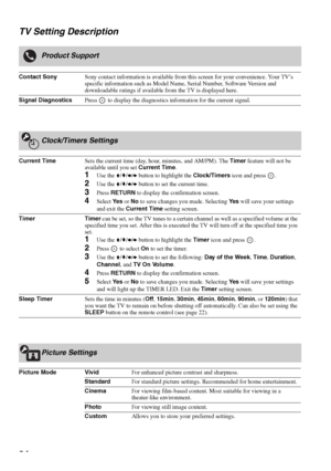 Page 3434 TV Setting Description
Product Support
Contact SonySony contact information is available from this screen for your convenience. Your TV’s 
specific information such as Model Name, Serial Number, Software Version and 
downloadable ratings if available from the TV is displayed here.
Signal DiagnosticsPress   to display the diagnostics information for the current signal.
Clock/Timers Settings
Current TimeSets the current time (day, hour, minutes, and AM/PM). The Timer feature will not be 
available until...