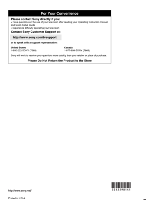 Page 56For Your Convenience
Please contact Sony directly if you:z  
Have questions on the use of your television after reading your Operating Instruction manual 
and Quick Setup Guide
z   Experience difficulty operating your television
Contact Sony Customer Support at:
http://www.sony.com/tvsupport
or to speak with a support representative:
United States
1-800-222-SONY (7669)Canada
1-877-899-SONY (7669)
Sony will work to resolve your questions more quickly than your retailer or place of purchase.
Please Do Not...