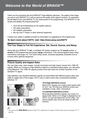 Page 88
Welcome to the World of BRAVIA™
The Four Steps to Full HD Experience: Set, Sound, Source, and Setup
Thank you for purchasing this Sony BRAVIA™ high-definition television. The quality of the image 
you see on your BRAVIA TV is only as good as the quality of the signal it receives. To experience 
the full detail of your new BRAVIA TV, you need access to HD programming. Your BRAVIA TV can 
receive and display HD programming from:
 Over-the-air broadcasting via HD-quality antenna
 HD cable subscription
 HD...