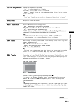 Page 2525 GB
Using MENU Functions
Colour TemperatureAdjusts the whiteness of the picture.
“Cool”: Gives the white colours a blue tint.
“Neutral”: Gives the white colours a neutral tint.
“Warm 1”/“Warm 2”: Gives the white colours a red tint. “Warm 2” gives a redder 
tint than “Warm 1”.
Tip
“Warm 1” and “Warm 2” can only be selected when you set “Picture Mode” to “Custom”.
SharpnessSharpens or softens the picture.
Noise ReductionReduces the picture noise (snowy picture). 
“Auto”: Automatically reduces the picture...