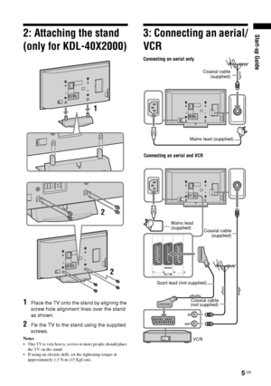 Page 55 GB
Start-up Guide2: Attaching the stand 
(only for KDL-40X2000)
1Place the TV onto the stand by aligning the 
screw hole alignment lines over the stand 
as shown.
2Fix the TV to the stand using the supplied 
screws.
Notes
 This TV is very heavy, so two or more people should place 
the TV on the stand.
 If using an electric drill, set the tightening torque at 
approximately 1.5 N·m (15 Kgf·cm).
3: Connecting an aerial/
VCR
1
2
2
Connecting an aerial only
Connecting an aerial and VCR
Coaxial cable...