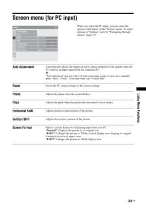 Page 3333 GB
Using Menu Functions
Screen menu (for PC input)
When you select the PC input, you can select the 
options listed below on the “Screen” menu. To select 
options in “Settings”, refer to “Navigating through 
menus” (page 27).
Auto AdjustmentAutomatically adjusts the display position, phase and pitch of the picture when the 
TV receives an input signal from the connected PC.
z“Auto Adjustment” may not work well with certain input signals. In such cases, manually 
adjust “Phase”, “Pitch”, “Horizontal...