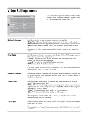 Page 3434 GB
Video Settings menu
You can select the options listed below on the “Video 
Settings” menu. To select options in “Settings”, refer 
to “Navigating through menus” (page 27).
Motion EnhancerProvides smoother picture movement and reduces picture blur.
“High”: Provides smoother picture movement such as for film-based contents.
“Standard”: Provides smooth picture movement. Use this setting for standard use.
“Off”: Use this setting when the “High” and “Standard” settings result in noise.
~Depending on the...