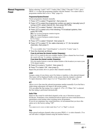 Page 4141 GB
Using Menu Functions
Manual Programme 
PresetBefore selecting “Label”/“AFT”/“Audio Filter”/“Skip”/“Decoder”/“LNA”, press 
PROG +/– to select the programme number with the channel. You cannot select a 
programme number that is set to “Skip” (page 41).
Programme/System/Channel
Presets programme channels manually.
1Press 
F/f to select “Programme”, then press  .
2Press 
F/f to select the programme number you want to manually tune (if 
tuning a VCR, select channel 00), then press RETURN.
3Press 
F/f to...