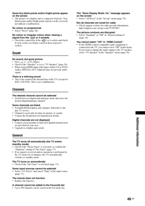 Page 49
49 GB
Additional Information
Some tiny black points and/or bright points appear 
on the screen
 The picture of a display unit is composed of pixels. Tiny black points and/or bright points (pixels) on the screen do 
not indicate a malfunction.
No colour on programmes
 Select “Reset” (page 28).
No colour or irregular colour when viewing a 
signal from the  3 or 4 sockets
 Check the connection of the  3 or 4 sockets and check  if each sockets are firmly seated in their respective 
sockets.
Sound
No sound,...