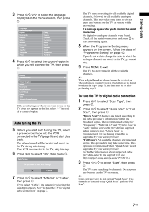 Page 77 GB
Start-up Guide3Press F/f/G/g to select the language 
displayed on the menu screens, then press 
.
4Press F/f to select the country/region in 
which you will operate the TV, then press 
.
If the country/region which you want to use on the 
TV does not appear in the list, select “–” instead 
of a country/region.
5Before you start auto tuning the TV, insert 
a pre-recorded tape into the VCR 
connected to the TV (page 5) and start play 
back.
The video channel will be located and stored on 
the TV...