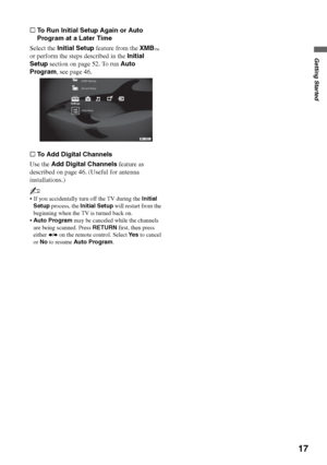 Page 1717
Getting Started
sTo Run Initial Setup Again or Auto 
Program at a Later Time
Select the Initial Setup feature from the XMB
™ 
or perform the steps described in the Initial 
Setup section on page 52. To run Auto 
Program, see page 46.
sTo Add Digital Channels
Use the Add Digital Channels feature as 
described on page 46. (Useful for antenna 
installations.)
~
 If you accidentally turn off the TV during the Initial 
Setup process, the Initial Setup will restart from the 
beginning when the TV is turned...