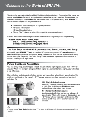 Page 44
Welcome to the World of BRAVIA®
The Four Steps to a Full HD Experience: Set, Sound, Source, and Setup
Along with your BRAVIA TV set, a complete HD system requires an HD sound system, a 
source of HD programming and proper setup connections. This manual explains basic setup 
connections (see page 12). The Quick Setup Guide, enclosed separately, illustrates how to 
connect other optional equipment.
Thank you for purchasing this Sony BRAVIA® high-definition television. The quality of the image you 
see on...