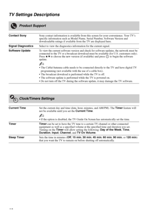 Page 4040 TV Settings Descriptions
Product Support
Contact SonySony contact information is available from this screen for your convenience. Your TV’s 
specific information such as Model Name, Serial Number, Software Version and 
downloadable ratings if available from the TV are displayed here.
Signal DiagnosticsSelect to view the diagnostics information for the current signal.
Software UpdateTo view the current software version and check for software updates, the network must be 
connected to the TV or a...