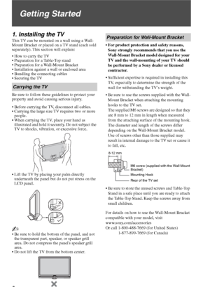 Page 66
Getting Started
1. Installing the TV
This TV can be mounted on a wall using a Wall-
Mount Bracket or placed on a TV stand (each sold 
separately). This section will explain:
 How to carry the TV
 Preparation for a Table-Top stand
 Preparation for a Wall-Mount Bracket
 Installation against a wall or enclosed area
 Bundling the connecting cables
 Securing the TV
Be sure to follow these guidelines to protect your 
property and avoid causing serious injury.
 Before carrying the TV, disconnect all cables....