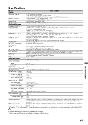 Page 5757
Other Information
Specifications
* While the TV is collecting TV Guide data and/or during software update the power consumption is less than 30 W.
~
 Optional accessories availability depends on its stock.
 Design and specifications are subject to change without notice.
ModelKDL-52XBR7System
Television systemNTSC: American TV standard 
ATSC (8VSB terrestrial): ATSC compliant 8VSB
QAM on cable: ANSI/SCTE 07 2000 (Does not include CableCARD functionality)
Channel coverageAnalog terrestrial: 2 - 69 /...