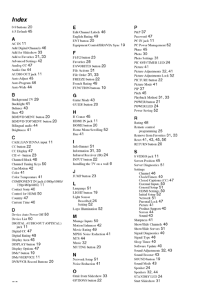 Page 5858 Index
0-9 buttons 20
4:3 Default 45
AAC IN 11
Add Digital Channels 46
Add for Slideshow 33
Add to Favorites 31, 33
Advanced Settings 42
Analog CC 47
Audio Out 44
AUDIO OUT jack 11
Auto Adjust 45
Auto Program 46
Auto Wide 44
B
Background TV 29
Backlight 41
Balance 43
Bass 43
BD/DVD MENU button 20
BD/DVD TOP MENU button 20
Bilingual audio 44
Brightness 41
C
CABLE/ANTENNA input 11
CC button 22
CC Display 47
CH +/– button 23
Channel Block 48
Channel Tuning Keys 50
CineMotion 42
Color 41
Color Temperature...