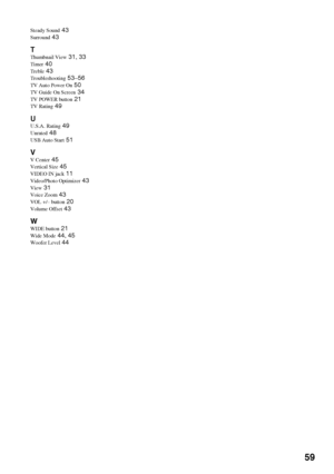 Page 5959
Steady Sound 43
Surround 43
T
Thumbnail View 31, 33
Timer 40
Treble 43
Troubleshooting 53–56
TV Auto Power On 50
TV Guide On Screen 34
TV POWER button 21
TV Rating 49
U
U.S.A. Rating 49
Unrated 48
USB Auto Start 51
VV Center 45
Vertical Size 45
VIDEO IN jack 11
Video/Photo Optimizer 43
View 31
Voice Zoom 43
VOL +/– button 20
Volume Offset 43
WWIDE button 21
Wide Mode 44, 45
Woofer Level 44
 