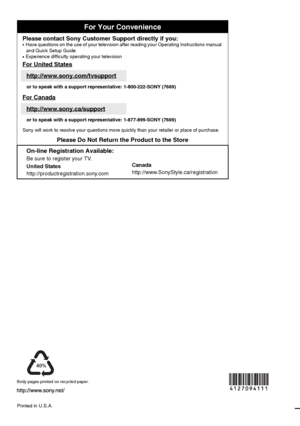 Page 60For Your Convenience
Please contact Sony Customer Support directly if you:z  
Have questions on the use of your television after reading your Operating Instructions manual 
and Quick Setup Guide
z   Experience difficulty operating your television
For United States
http://www.sony.com/tvsupport
or to speak with a support representative: 1-800-222-SONY (7669)
For Canada
http://www.sony.ca/support
or to speak with a support representative: 1-877-899-SONY (7669)
Sony will work to resolve your questions more...